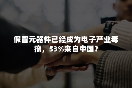 假冒元器件已经成为电子产业毒瘤，53%来自中国？