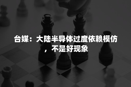 台媒：大陆半导体过度依赖模仿，不是好现象