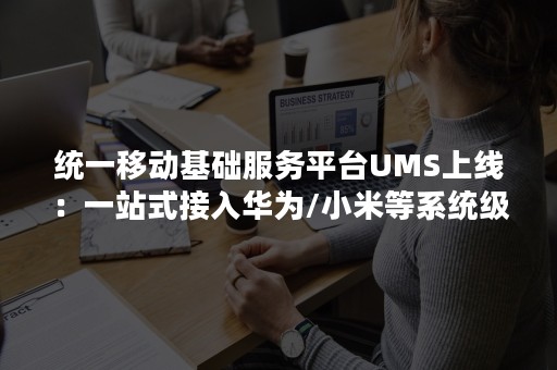 统一移动基础服务平台UMS上线：一站式接入华为/小米等系统级推送