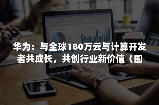 华为：与全球180万云与计算开发者共成长，共创行业新价值（围绕鲲鹏计算产业,华为提供()支持）