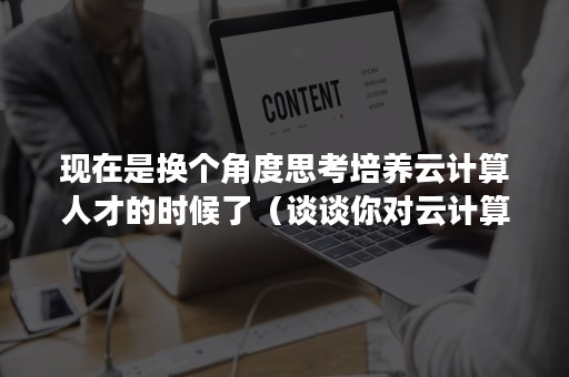 现在是换个角度思考培养云计算人才的时候了（谈谈你对云计算的认识,未来发展）