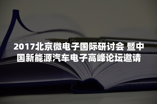 2017北京微电子国际研讨会 暨中国新能源汽车电子高峰论坛邀请函