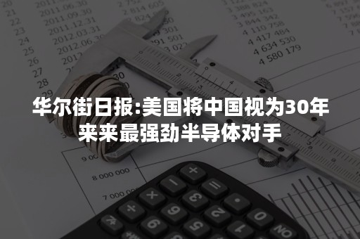 华尔街日报:美国将中国视为30年来来最强劲半导体对手