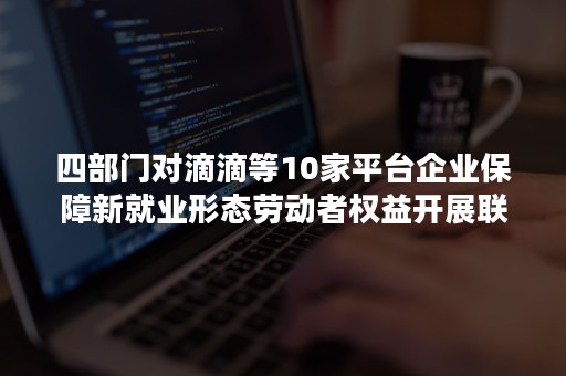 四部门对滴滴等10家平台企业保障新就业形态劳动者权益开展联合行政指导