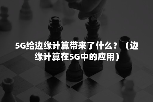 5G给边缘计算带来了什么？（边缘计算在5G中的应用）