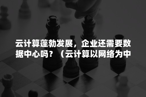 云计算蓬勃发展，企业还需要数据中心吗？（云计算以网络为中心吗）