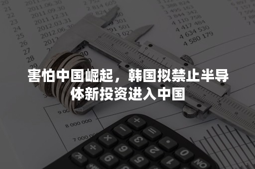 害怕中国崛起，韩国拟禁止半导体新投资进入中国