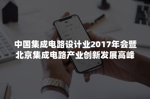 中国集成电路设计业2017年会暨北京集成电路产业创新发展高峰论坛即将在京召开