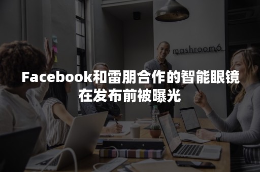 Facebook和雷朋合作的智能眼镜在发布前被曝光