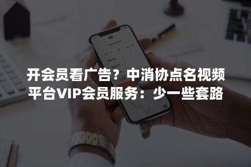 开会员看广告？中消协点名视频平台VIP会员服务：少一些套路