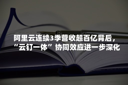 阿里云连续3季营收超百亿背后，“云钉一体”协同效应进一步深化