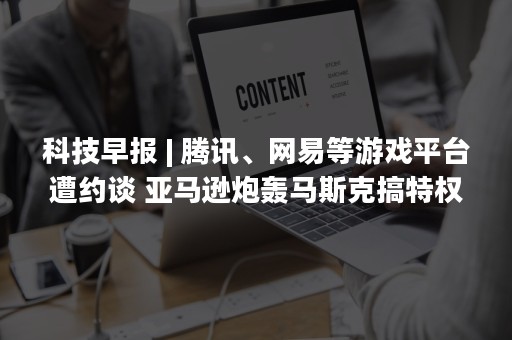 科技早报 | 腾讯、网易等游戏平台遭约谈 亚马逊炮轰马斯克搞特权