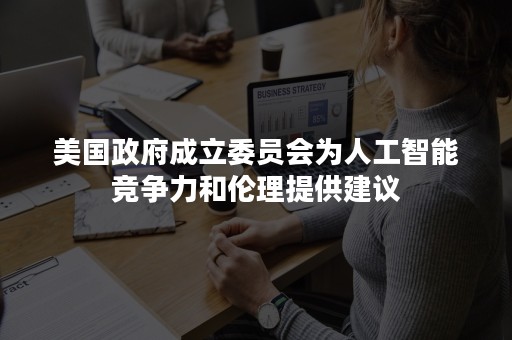 美国政府成立委员会为人工智能竞争力和伦理提供建议