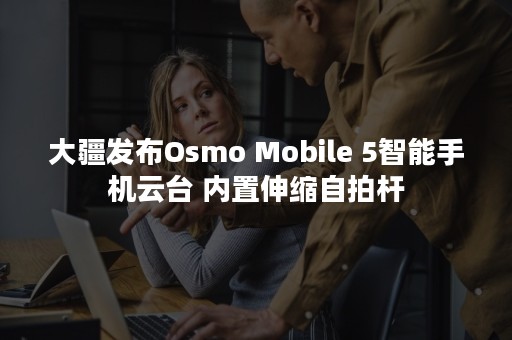 大疆发布Osmo Mobile 5智能手机云台 内置伸缩自拍杆