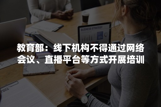 教育部：线下机构不得通过网络会议、直播平台等方式开展培训