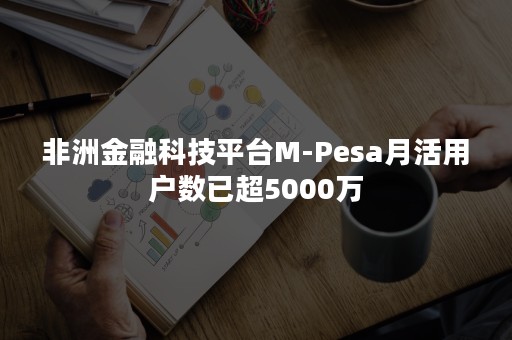 非洲金融科技平台M-Pesa月活用户数已超5000万