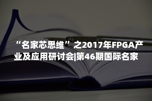 “名家芯思维”之2017年FPGA产业及应用研讨会|第46期国际名家讲堂