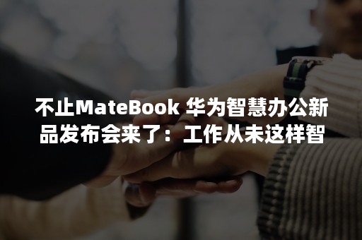 不止MateBook 华为智慧办公新品发布会来了：工作从未这样智能