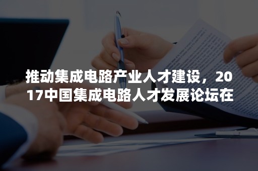 推动集成电路产业人才建设，2017中国集成电路人才发展论坛在南京顺利召开