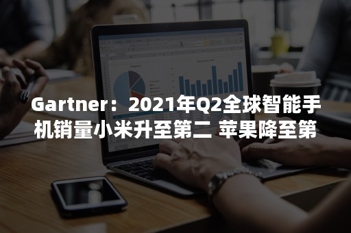 Gartner：2021年Q2全球智能手机销量小米升至第二 苹果降至第三