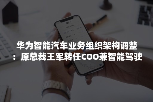 华为智能汽车业务组织架构调整：原总裁王军转任COO兼智能驾驶总裁