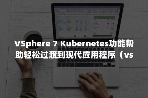 VSphere 7 Kubernetes功能帮助轻松过渡到现代应用程序（vsphere和vmware区别）