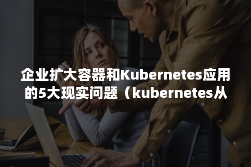 企业扩大容器和Kubernetes应用的5大现实问题（kubernetes从入门到企业应用实战）