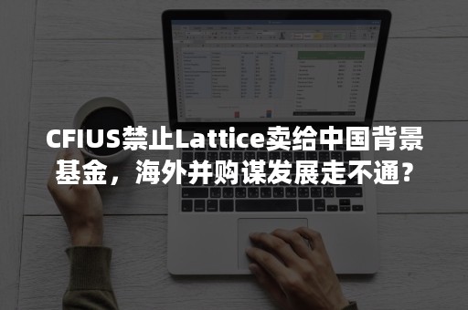 CFIUS禁止Lattice卖给中国背景基金，海外并购谋发展走不通？