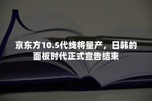 京东方10.5代线将量产，日韩的面板时代正式宣告结束