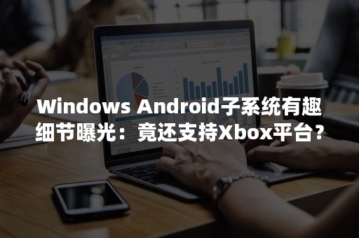 Windows Android子系统有趣细节曝光：竟还支持Xbox平台？