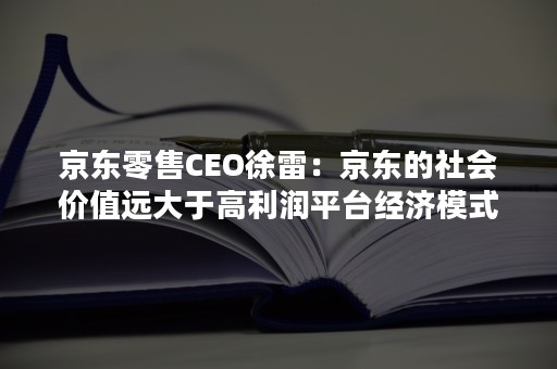京东零售CEO徐雷：京东的社会价值远大于高利润平台经济模式