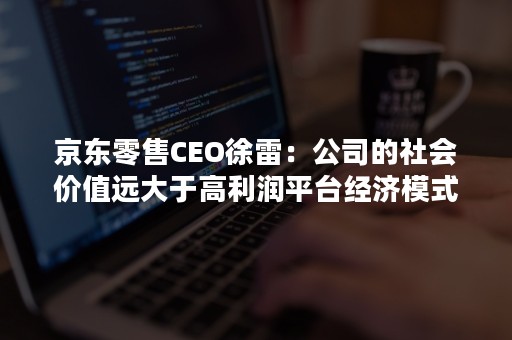 京东零售CEO徐雷：公司的社会价值远大于高利润平台经济模式