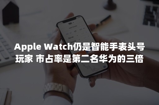 Apple Watch仍是智能手表头号玩家 市占率是第二名华为的三倍多