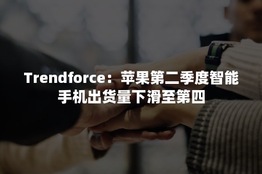 Trendforce：苹果第二季度智能手机出货量下滑至第四