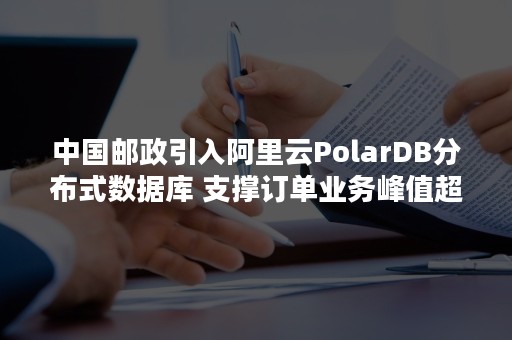 中国邮政引入阿里云PolarDB分布式数据库 支撑订单业务峰值超1亿件