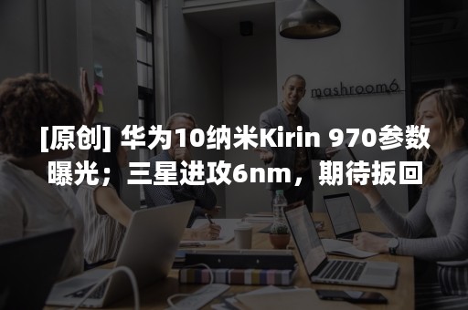 [原创] 华为10纳米Kirin 970参数曝光；三星进攻6nm，期待扳回一城！| 摩尔内参 6/27