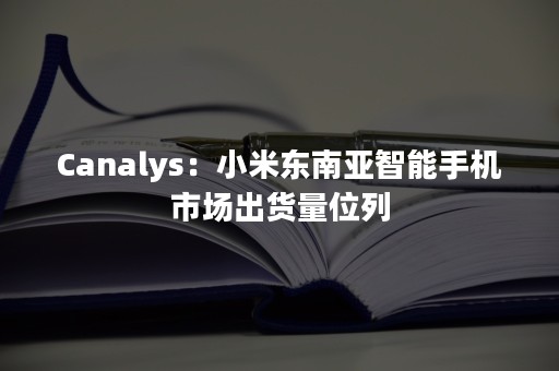 Canalys：小米东南亚智能手机市场出货量位列