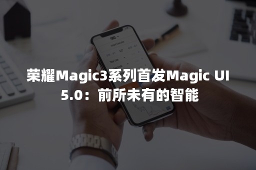 荣耀Magic3系列首发Magic UI 5.0：前所未有的智能