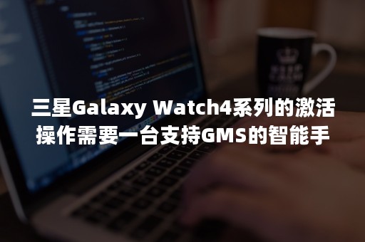 三星Galaxy Watch4系列的激活操作需要一台支持GMS的智能手机