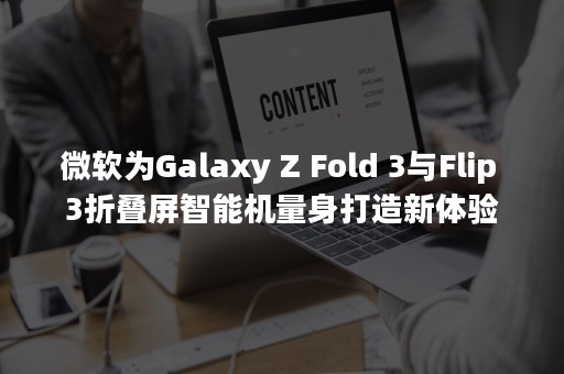 微软为Galaxy Z Fold 3与Flip 3折叠屏智能机量身打造新体验