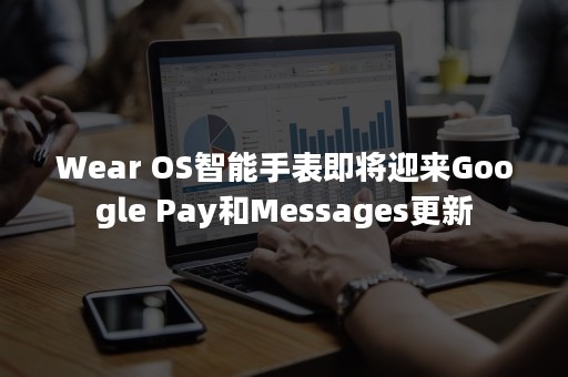 Wear OS智能手表即将迎来Google Pay和Messages更新