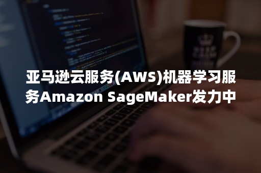 亚马逊云服务(AWS)机器学习服务Amazon SageMaker发力中国（aws云计算）