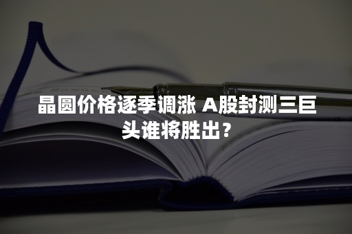 晶圆价格逐季调涨 A股封测三巨头谁将胜出？