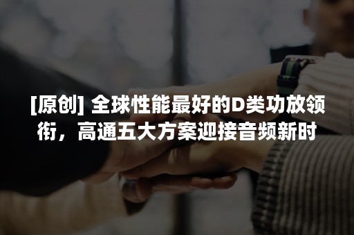 [原创] 全球性能最好的D类功放领衔，高通五大方案迎接音频新时代