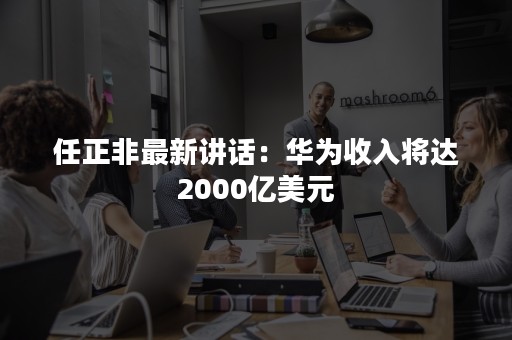 任正非最新讲话：华为收入将达2000亿美元