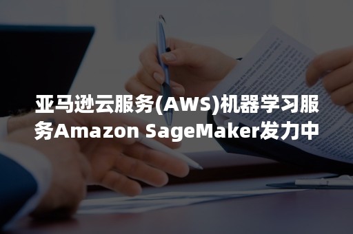 亚马逊云服务(AWS)机器学习服务Amazon SageMaker发力中国（aws 亚马逊云科技）