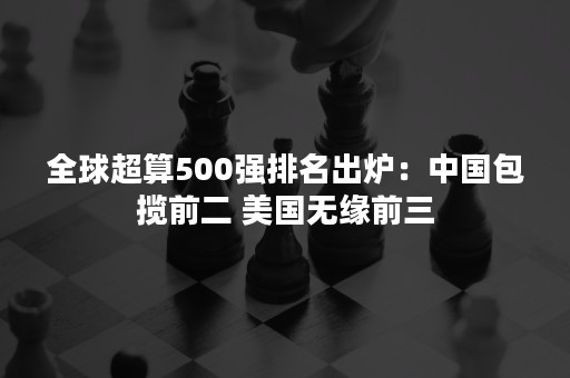 全球超算500强排名出炉：中国包揽前二 美国无缘前三