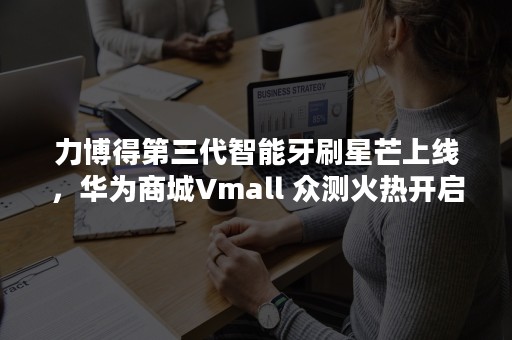 力博得第三代智能牙刷星芒上线，华为商城Vmall 众测火热开启