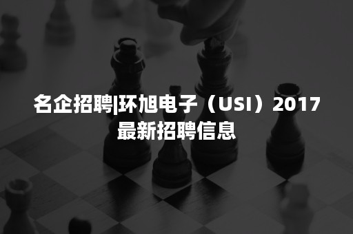 名企招聘|环旭电子（USI）2017最新招聘信息