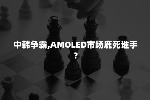 中韩争霸,AMOLED市场鹿死谁手？